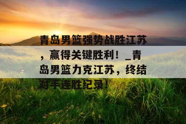 青岛男篮强势战胜江苏，赢得关键胜利！_青岛男篮力克江苏，终结对手连胜纪录！
