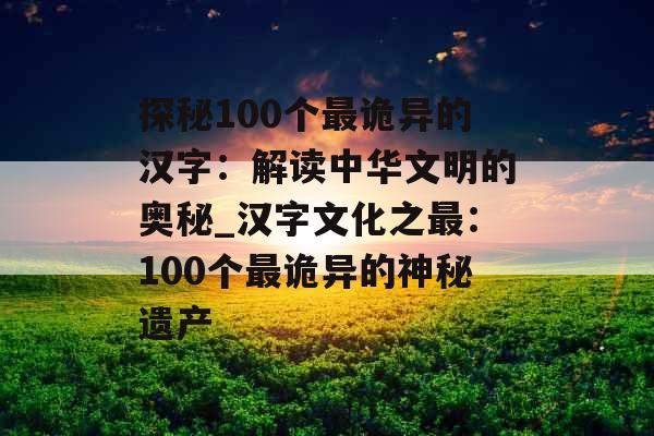探秘100个最诡异的汉字：解读中华文明的奥秘_汉字文化之最：100个最诡异的神秘遗产