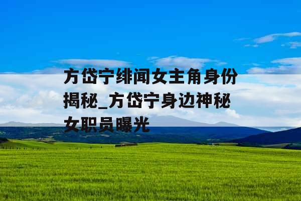 方岱宁绯闻女主角身份揭秘_方岱宁身边神秘女职员曝光