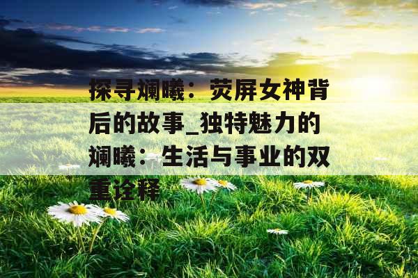 探寻斓曦：荧屏女神背后的故事_独特魅力的斓曦：生活与事业的双重诠释