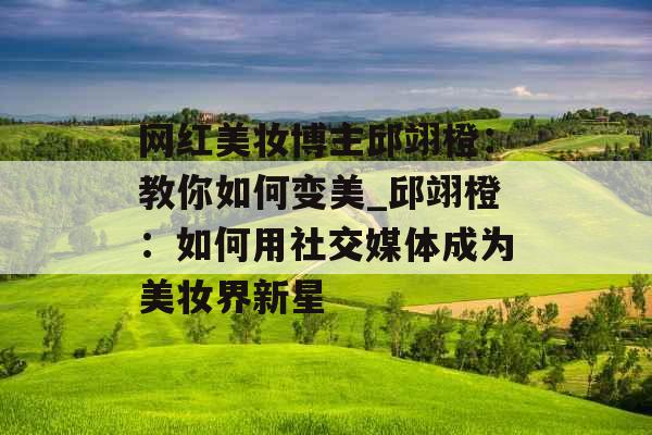 网红美妆博主邱翊橙：教你如何变美_邱翊橙：如何用社交媒体成为美妆界新星