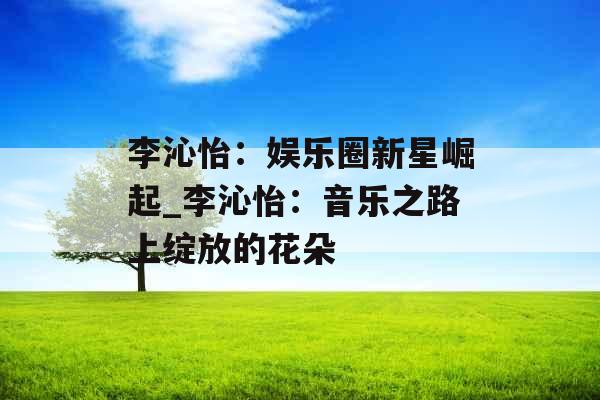 李沁怡：娱乐圈新星崛起_李沁怡：音乐之路上绽放的花朵
