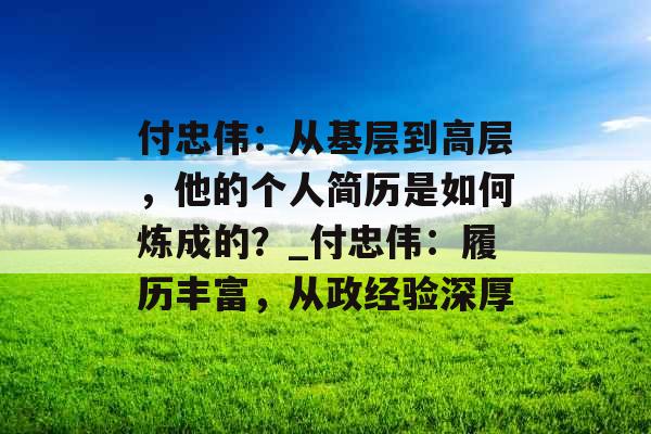 付忠伟：从基层到高层，他的个人简历是如何炼成的？_付忠伟：履历丰富，从政经验深厚