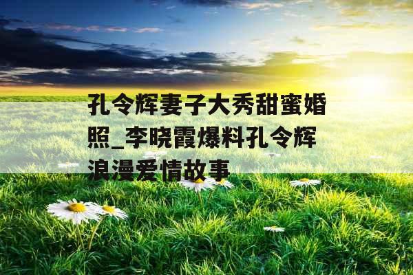 孔令辉妻子大秀甜蜜婚照_李晓霞爆料孔令辉浪漫爱情故事