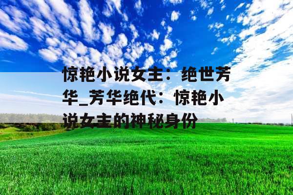 惊艳小说女主：绝世芳华_芳华绝代：惊艳小说女主的神秘身份