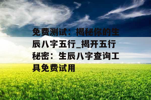 免费测试：揭秘你的生辰八字五行_揭开五行秘密：生辰八字查询工具免费试用