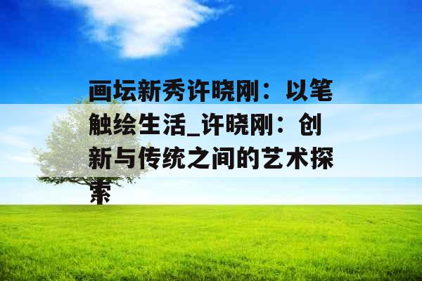画坛新秀许晓刚：以笔触绘生活_许晓刚：创新与传统之间的艺术探索