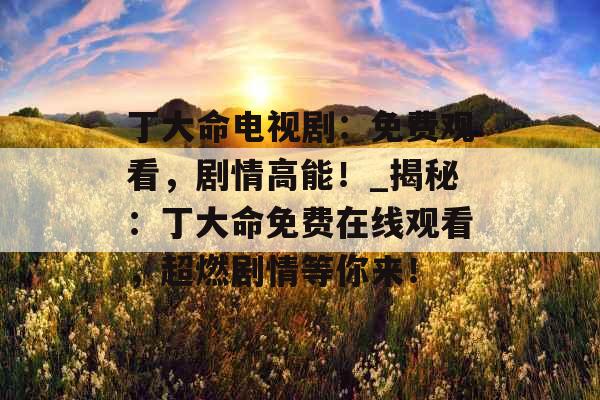 丁大命电视剧：免费观看，剧情高能！_揭秘：丁大命免费在线观看，超燃剧情等你来！