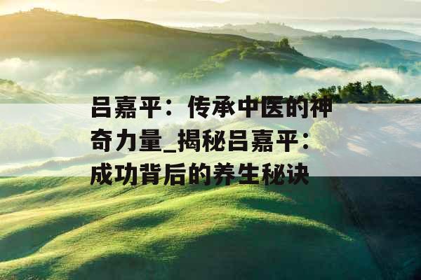 吕嘉平：传承中医的神奇力量_揭秘吕嘉平：成功背后的养生秘诀