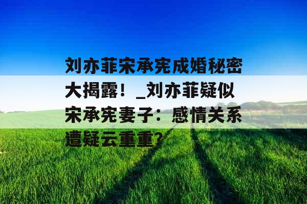 刘亦菲宋承宪成婚秘密大揭露！_刘亦菲疑似宋承宪妻子：感情关系遭疑云重重？