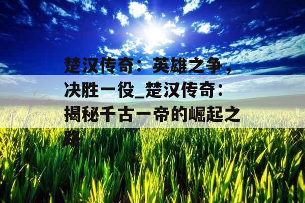 楚汉传奇：英雄之争，决胜一役_楚汉传奇：揭秘千古一帝的崛起之路