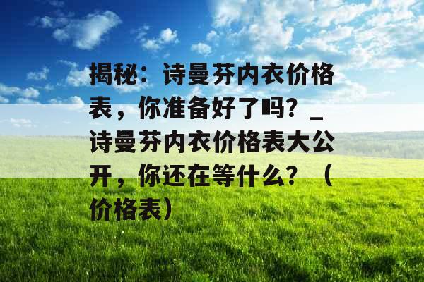 揭秘：诗曼芬内衣价格表，你准备好了吗？_诗曼芬内衣价格表大公开，你还在等什么？（价格表）