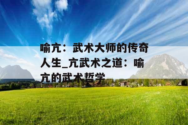 喻亢：武术大师的传奇人生_亢武术之道：喻亢的武术哲学