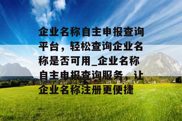 企业名称自主申报查询平台，轻松查询企业名称是否可用_企业名称自主申报查询服务，让企业名称注册更便捷