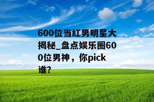 600位当红男明星大揭秘_盘点娱乐圈600位男神，你pick谁？