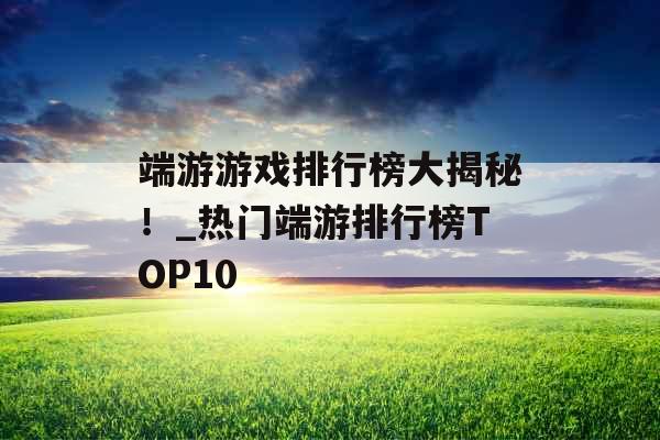 端游游戏排行榜大揭秘！_热门端游排行榜TOP10