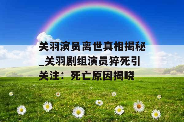 关羽演员离世真相揭秘_关羽剧组演员猝死引关注：死亡原因揭晓