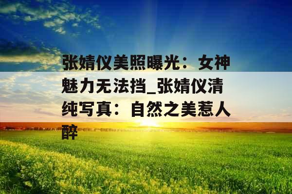 张婧仪美照曝光：女神魅力无法挡_张婧仪清纯写真：自然之美惹人醉