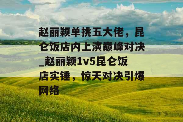 赵丽颖单挑五大佬，昆仑饭店内上演巅峰对决_赵丽颖1v5昆仑饭店实锤，惊天对决引爆网络