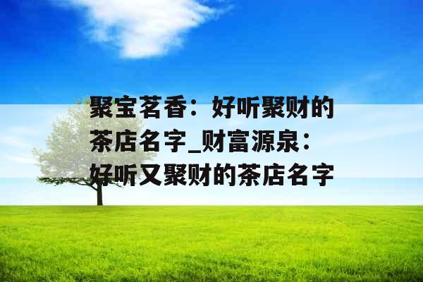 聚宝茗香：好听聚财的茶店名字_财富源泉：好听又聚财的茶店名字