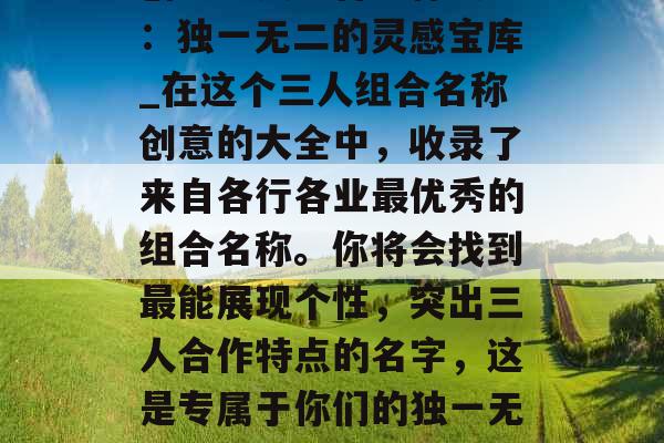 创意三人组合名称大全：独一无二的灵感宝库_在这个三人组合名称创意的大全中，收录了来自各行各业最优秀的组合名称。你将会找到最能展现个性，突出三人合作特点的名字，这是专属于你们的独一无二的灵感宝库。