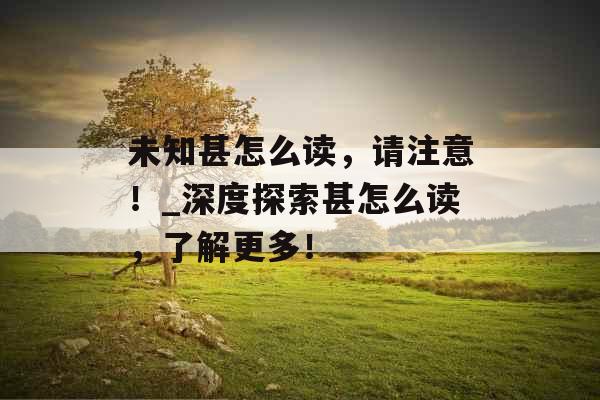 未知甚怎么读，请注意！_深度探索甚怎么读，了解更多！