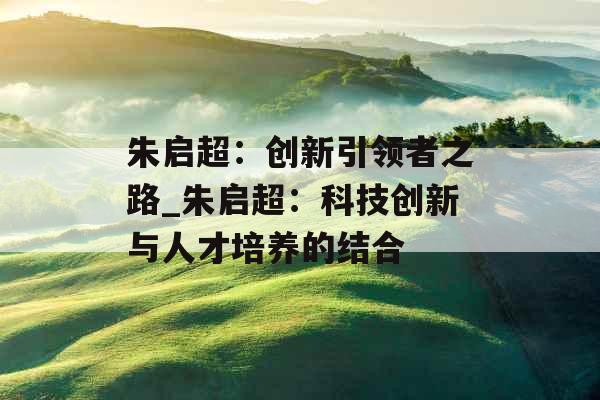 朱启超：创新引领者之路_朱启超：科技创新与人才培养的结合