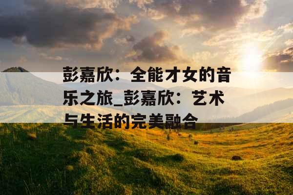 彭嘉欣：全能才女的音乐之旅_彭嘉欣：艺术与生活的完美融合