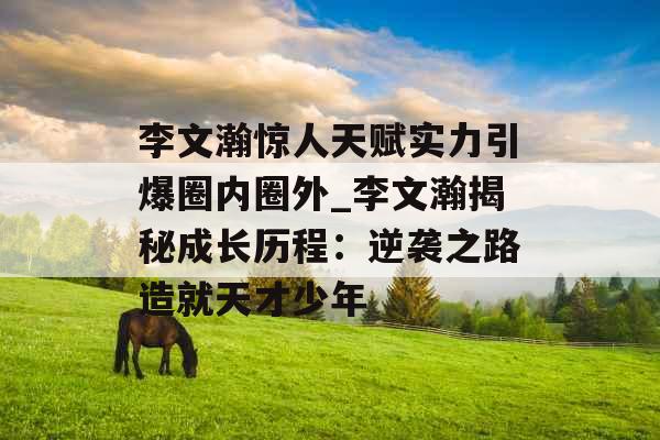 李文瀚惊人天赋实力引爆圈内圈外_李文瀚揭秘成长历程：逆袭之路造就天才少年