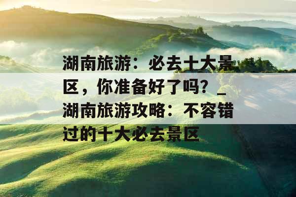 湖南旅游：必去十大景区，你准备好了吗？_湖南旅游攻略：不容错过的十大必去景区