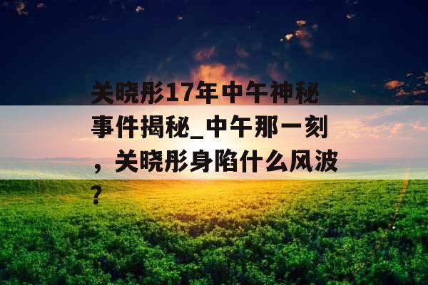 关晓彤17年中午神秘事件揭秘_中午那一刻，关晓彤身陷什么风波？