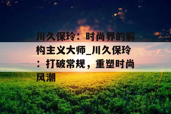 川久保玲：时尚界的解构主义大师_川久保玲：打破常规，重塑时尚风潮