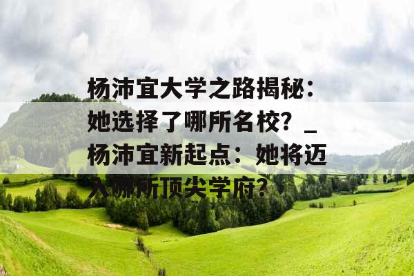 杨沛宜大学之路揭秘：她选择了哪所名校？_杨沛宜新起点：她将迈入哪所顶尖学府？