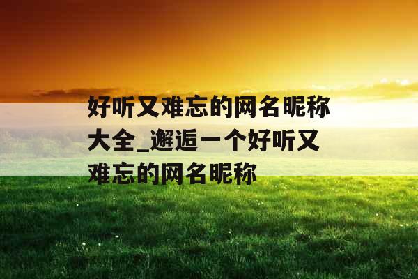 好听又难忘的网名昵称大全_邂逅一个好听又难忘的网名昵称