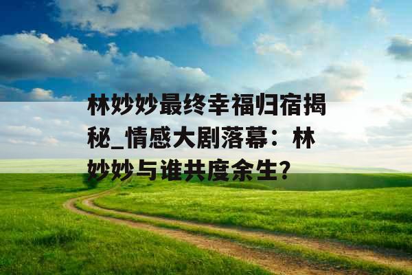 林妙妙最终幸福归宿揭秘_情感大剧落幕：林妙妙与谁共度余生？