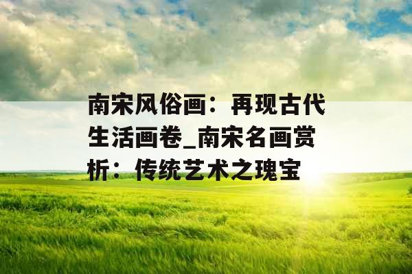 南宋风俗画：再现古代生活画卷_南宋名画赏析：传统艺术之瑰宝