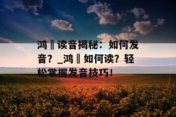 鸿燊读音揭秘：如何发音？_鸿燊如何读？轻松掌握发音技巧！