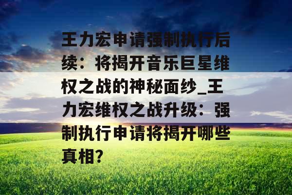 王力宏申请强制执行后续：将揭开音乐巨星维权之战的神秘面纱_王力宏维权之战升级：强制执行申请将揭开哪些真相？