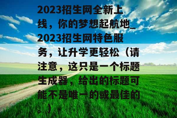 2023招生网全新上线，你的梦想起航地_2023招生网特色服务，让升学更轻松（请注意，这只是一个标题生成器，给出的标题可能不是唯一的或最佳的。）
