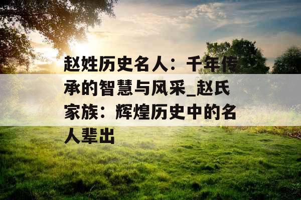 赵姓历史名人：千年传承的智慧与风采_赵氏家族：辉煌历史中的名人辈出