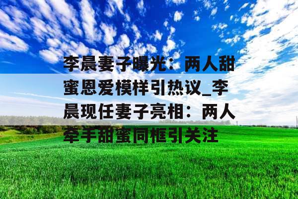 李晨妻子曝光：两人甜蜜恩爱模样引热议_李晨现任妻子亮相：两人牵手甜蜜同框引关注