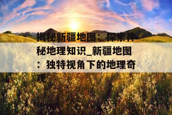 揭秘新疆地图：探索神秘地理知识_新疆地图：独特视角下的地理奇观