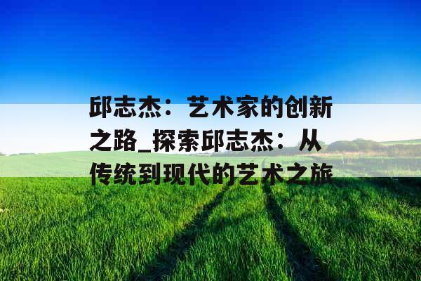 邱志杰：艺术家的创新之路_探索邱志杰：从传统到现代的艺术之旅
