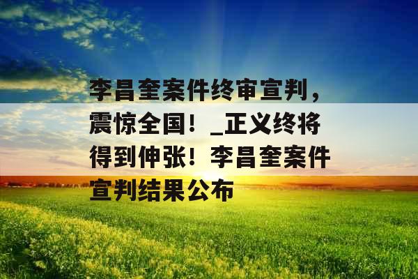 李昌奎案件终审宣判，震惊全国！_正义终将得到伸张！李昌奎案件宣判结果公布