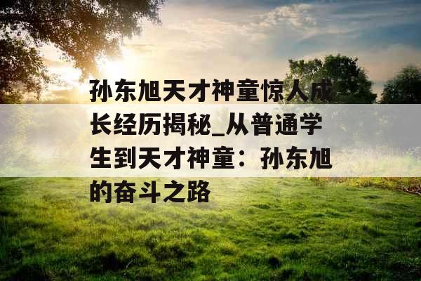 孙东旭天才神童惊人成长经历揭秘_从普通学生到天才神童：孙东旭的奋斗之路