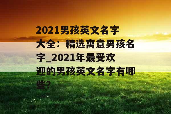 2021男孩英文名字大全：精选寓意男孩名字_2021年最受欢迎的男孩英文名字有哪些？