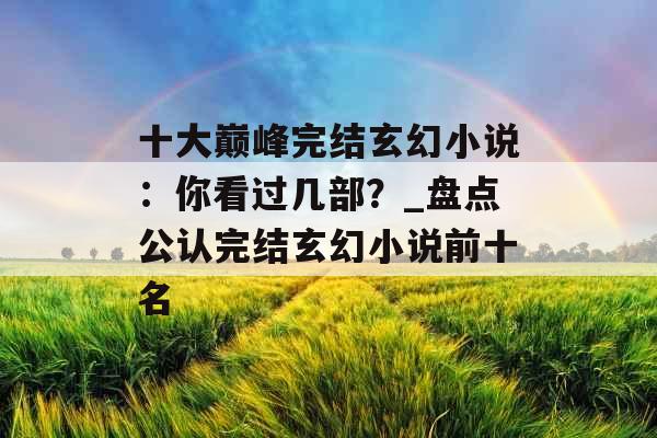 十大巅峰完结玄幻小说：你看过几部？_盘点公认完结玄幻小说前十名