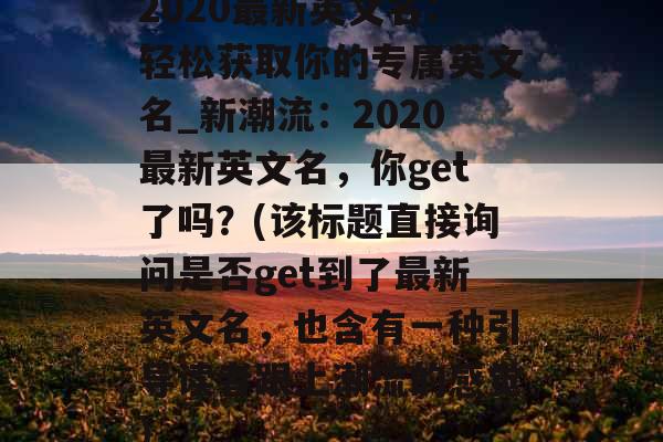 2020最新英文名：轻松获取你的专属英文名_新潮流：2020最新英文名，你get了吗？(该标题直接询问是否get到了最新英文名，也含有一种引导读者跟上潮流的感觉)