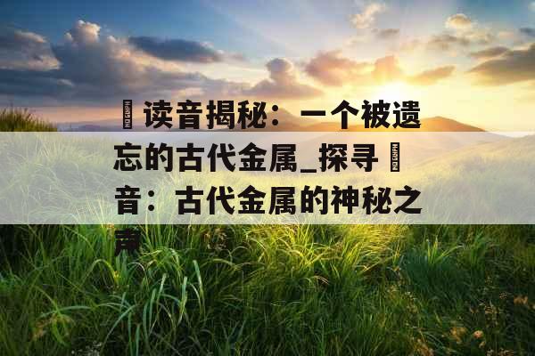 鍂读音揭秘：一个被遗忘的古代金属_探寻鍂音：古代金属的神秘之声