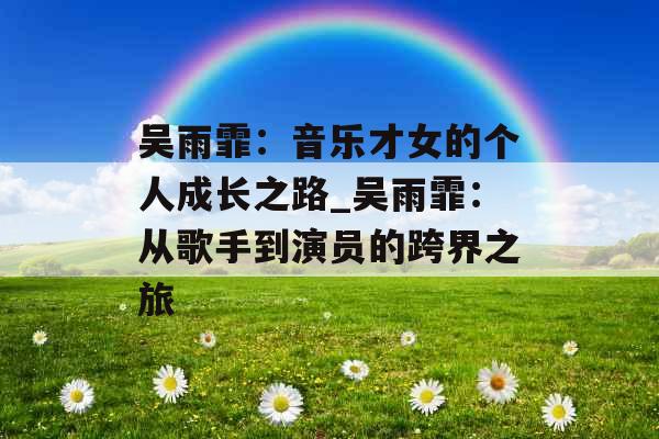 吴雨霏：音乐才女的个人成长之路_吴雨霏：从歌手到演员的跨界之旅